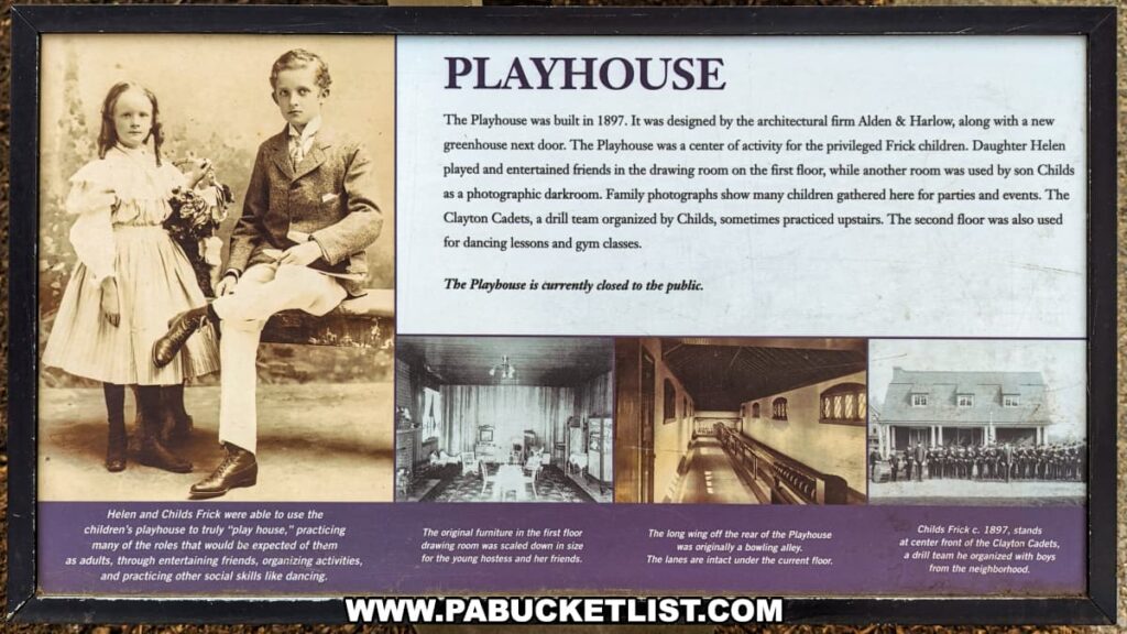 This is an informational sign about the Playhouse on the grounds of the Henry Clay Frick estate in Pittsburgh, Pennsylvania. It explains that the Playhouse was built in 1897 as a place for the Frick children to play and socialize. The structure included a drawing room for entertaining, a darkroom for photography, and space for the Clayton Cadets, a drill team. Historical photographs and narrative on the sign illustrate the playhouse's use over the years, including its original furniture and a bowling alley. The sign notes that the Playhouse is currently not open to the public.