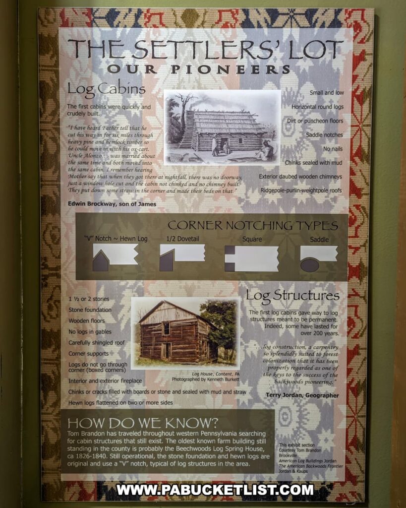 An exhibit at the Jefferson County History Center in Brookville, Pennsylvania, titled "The Settlers' Lot: Our Pioneers." The display provides detailed information about the construction of log cabins and structures by early settlers. It features an illustration of a pioneer log cabin and descriptions of their characteristics, including small size, horizontal round logs, dirt floors, and roofs supported by ridgepoles. The exhibit also shows various types of corner notching used in log construction, such as "V" notch, 1/2 dovetail, square, and saddle notches. Additionally, it includes a photograph of a historic log house in Conneaut, PA, and a quote by geographer Terry Jordan on the importance of log construction. The bottom section explains how historical knowledge about these structures is obtained, highlighting the work of researcher Tom Brandon.